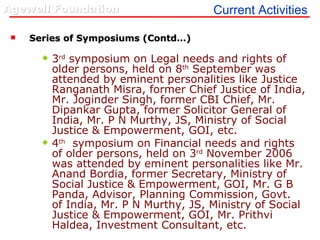 Series of Symposiums (Contd…) 3 rd  symposium on Legal needs and rights of older persons, held on 8 th  September was attended by eminent personalities like Justice Ranganath Misra, former Chief Justice of India, Mr. Joginder Singh, former CBI Chief, Mr. Dipankar Gupta, former Solicitor General of India, Mr. P N Murthy, JS, Ministry of Social Justice & Empowerment, GOI, etc. 4 th   symposium on Financial needs and rights of older persons, held on 3 rd  November 2006 was attended by eminent personalities like Mr. Anand Bordia, former Secretary, Ministry of Social Justice & Empowerment, GOI, Mr. G B Panda, Advisor, Planning Commission, Govt.  of India, Mr. P N Murthy, JS, Ministry of Social Justice & Empowerment, GOI, Mr. Prithvi Haldea, Investment Consultant, etc. Current Activities 