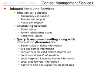 Contact Management Services Inbound Help Line Services Situation call supports Emergency call support Trauma call support Abuse call support Counseling services Social issues Family relationship issues Residential issues Query & response handling along with information dissemination  Senior citizens’ rights information Old age homes information Pension schemes and related information Local area doctors’ information Local hospitals & nursing homes information Local area lawyers’ information Agewell’s help and support in the local area 