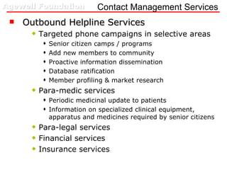 Contact Management Services Outbound Helpline Services Targeted phone campaigns in selective areas Senior citizen camps / programs Add new members to community Proactive information dissemination  Database ratification  Member profiling & market research Para-medic services Periodic medicinal update to patients  Information on specialized clinical equipment, apparatus and medicines required by senior citizens Para-legal services Financial services Insurance services 