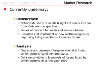 Market Research Currently underway: Researches: Nationwide study of needs & rights of senior citizens from their own perspective Issues of concern for welfare of senior citizens Evolution and implement of new methodologies for improving living conditions of senior citizens Analysis: Gap analysis between intergenerational & Indian senior citizens’ condition and status Data consolidations & analysis of issues faced by senior citizens since the year 1999 
