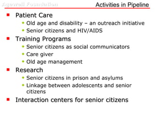 Activities in Pipeline Patient Care Old age and disability – an outreach initiative Senior citizens and HIV/AIDS Training Programs Senior citizens as social communicators Care giver  Old age management Research Senior citizens in prison and asylums  Linkage between adolescents and senior citizens Interaction centers for senior citizens 