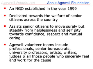 About Agewell Foundation An NGO established in the year 1999 Dedicated towards the welfare of senior citizens across the country Assists senior citizens to move surely but steadily from helplessness and self pity towards confidence, respect and mutual caring Agewell volunteer teams include professionals, senior bureaucrats, university professors, artists, writers, judges & all those people who sincerely feel and work for the cause 