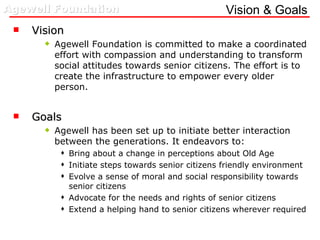 Vision & Goals Vision Agewell Foundation is committed to make a coordinated effort with compassion and understanding to transform social attitudes towards senior citizens. The effort is to create the infrastructure to empower every older person. Goals Agewell has been set up to initiate better interaction between the generations. It endeavors to: Bring about a change in perceptions about Old Age Initiate steps towards senior citizens friendly environment Evolve a sense of moral and social responsibility towards senior citizens Advocate for the needs and rights of senior citizens Extend a helping hand to senior citizens wherever required 