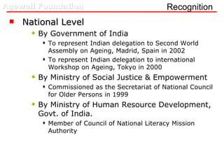 Recognition  National Level By Government of India  To represent Indian delegation to Second World Assembly on Ageing, Madrid, Spain in 2002 To represent Indian delegation to international Workshop on Ageing, Tokyo in 2000 By Ministry of Social Justice & Empowerment  Commissioned as the Secretariat of National Council for Older Persons in 1999 By Ministry of Human Resource Development, Govt. of India. Member of Council of National Literacy Mission Authority  