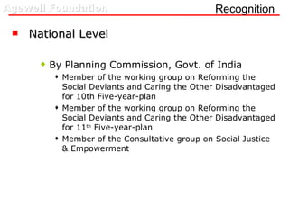 Recognition  National Level By Planning Commission, Govt. of India Member of the working group on Reforming the Social Deviants and Caring the Other Disadvantaged for 10th Five-year-plan Member of the working group on Reforming the Social Deviants and Caring the Other Disadvantaged for 11 th  Five-year-plan Member of the Consultative group on Social Justice & Empowerment 