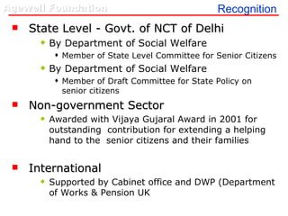 Recognition State Level - Govt. of NCT of Delhi  By Department of Social Welfare  Member of State Level Committee for Senior Citizens By Department of Social Welfare  Member of Draft Committee for State Policy on senior citizens Non-government Sector Awarded with Vijaya Gujaral Award in 2001 for outstanding  contribution for extending a helping hand to the  senior citizens and their families International Supported by Cabinet office and DWP (Department of Works & Pension UK 