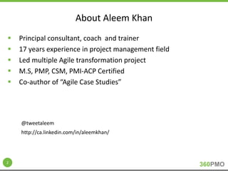 360PMO 
About Aleem Khan 
 Principal consultant, coach and trainer 
 17 years experience in project management field 
 Led multiple Agile transformation project 
 M.S, PMP, CSM, PMI-ACP Certified 
 Co-author of “Agile Case Studies” 
2 
@tweetaleem 
http://ca.linkedin.com/in/aleemkhan/ 
 