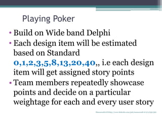 • Build on Wide band Delphi
• Each design item will be estimated
based on Standard
0,1,2,3,5,8,13,20,40,, i.e each design
item will get assigned story points
• Team members repeatedly showcase
points and decide on a particular
weightage for each and every user story
Playing Poker
Manuswath.K.B http://www.linkedin.com/pub/manuswath-k-b/0/65b/5b6
 