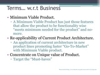 • Minimum Viable Product.
▫ A Minimum Viable Product has just those features
that allow the product to be functionality wise
“meets minimum needed for the product” and no-
more.
• Re-applicability of Current Product Architecture.
▫ An application of current architecture in new
product lines promoting faster “Go-To-Market”
with Minimum Viable product.
• Concentrate on Unique value of Product.
▫ Target the “Must-haves”
Terms… w.r.t Business
Manuswath.K.B http://www.linkedin.com/pub/manuswath-k-b/0/65b/5b6
 