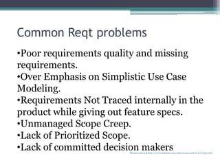 Common Reqt problems
•Poor requirements quality and missing
requirements.
•Over Emphasis on Simplistic Use Case
Modeling.
•Requirements Not Traced internally in the
product while giving out feature specs.
•Unmanaged Scope Creep.
•Lack of Prioritized Scope.
•Lack of committed decision makersManuswath.K.B http://www.linkedin.com/pub/manuswath-k-b/0/65b/5b6
 