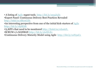 • A listing of Agile mgmt tools. http://bit.ly/1m3JuZr
•Expert Panel: Continuous Delivery Best Practices Revealed
http://lnkd.in/dKrnGZb
•An interesting perspective from one of the initial kick-starters of Agile
http://bit.ly/1fplESB
•75 KPI's that need to be monitored http://linkd.in/1dzs6JL
•SCRUM v/x KANBAN http://bit.ly/16rHLEv
•Continuous Delivery Maturity Model using Agile http://bit.ly/12N5aCz
Manuswath.K.B http://www.linkedin.com/pub/manuswath-k-b/0/65b/5b6
 