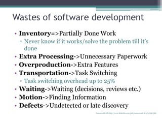 Wastes of software development
• Inventory=>Partially Done Work
▫ Never know if it works/solve the problem till it’s
done
• Extra Processing->Unnecessary Paperwork
• Overproduction->Extra Features
• Transportation->Task Switching
▫ Task switching overhead up to 25%
• Waiting->Waiting (decisions, reviews etc.)
• Motion->Finding Information
• Defects->Undetected or late discovery
Manuswath.K.B http://www.linkedin.com/pub/manuswath-k-b/0/65b/5b6
 