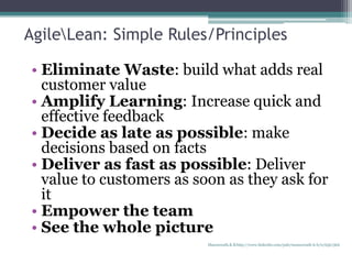 AgileLean: Simple Rules/Principles
• Eliminate Waste: build what adds real
customer value
• Amplify Learning: Increase quick and
effective feedback
• Decide as late as possible: make
decisions based on facts
• Deliver as fast as possible: Deliver
value to customers as soon as they ask for
it
• Empower the team
• See the whole picture
Manuswath.K.B http://www.linkedin.com/pub/manuswath-k-b/0/65b/5b6
 