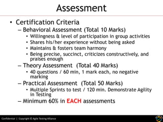 Assessment
• Certification Criteria

– Behavioral Assessment (Total 10 Marks)
•
•
•
•

Willingness & level of participation in group activities
Shares his/her experience without being asked
Maintains & fosters team harmony
Being precise, succinct, criticizes constructively, and
praises enough

– Theory Assessment (Total 40 Marks)

• 40 questions / 60 min, 1 mark each, no negative
marking

– Practical Assessment (Total 50 Marks)

• Multiple Sprints to test / 120 min. Demonstrate Agility
in Testing

– Minimum 60% in EACH assessments
Confidential | Copyright © Agile Testing Alliance

 