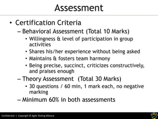 Assessment
• Certification Criteria
– Behavioral Assessment (Total 10 Marks)
• Willingness & level of participation in group
activities
• Shares his/her experience without being asked
• Maintains & fosters team harmony
• Being precise, succinct, criticizes constructively,
and praises enough

– Theory Assessment (Total 30 Marks)
• 30 questions / 60 min, 1 mark each, no negative
marking

– Minimum 60% in both assessments
Confidential | Copyright © Agile Testing Alliance

 