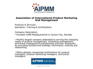 Association of International Product Marketing
               And Management
Products & Services:
Education, Training & Certifications

Company Description:
• Founded 1998 Headquartered in Carson City, Nevada

• World’s largest company dedicated to serving the changing
needs of product management, marketing management,
and brand management professionals and their employers
by providing focused and strategic information, training and
networking.

• Offers globally recognized certifications for product
managers, product marketing managers, and brand
managers.



                      AIPMM.Com © 2012
 