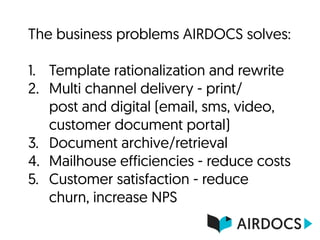 The business problems AIRDOCS solves: 
1. Template rationalization and rewrite
2. Multi channel delivery - print/
post and digital (email, sms, video,
customer document portal)
3. Document archive/retrieval
4. Mailhouse efficiencies - reduce costs
5. Customer satisfaction - reduce
churn, increase NPS
 