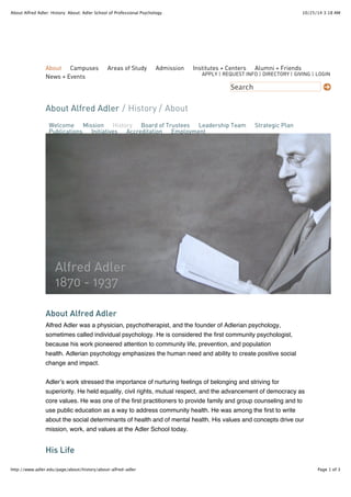 About Alfred Adler: History: About: Adler School of Professional Psychology 10/25/14 3:18 AM 
About Campuses Areas of Study Admission Institutes + Centers Alumni + Friends 
News + Events 
APPLY | REQUEST INFO | DIRECTORY | GIVING | LOGIN 
Search 
About Alfred Adler 
/ History / About 
Welcome Mission History Board of Trustees Leadership Team Strategic Plan 
Publications Initiatives Accreditation Employment 
Alfred Adler 
1870 - 1937 
About Alfred Adler 
Alfred Adler was a physician, psychotherapist, and the founder of Adlerian psychology, 
sometimes called individual psychology. He is considered the first community psychologist, 
because his work pioneered attention to community life, prevention, and population 
health. Adlerian psychology emphasizes the human need and ability to create positive social 
change and impact. 
Adler’s work stressed the importance of nurturing feelings of belonging and striving for 
superiority. He held equality, civil rights, mutual respect, and the advancement of democracy as 
core values. He was one of the first practitioners to provide family and group counseling and to 
use public education as a way to address community health. He was among the first to write 
about the social determinants of health and of mental health. His values and concepts drive our 
mission, work, and values at the Adler School today. 
His Life 
http://www.adler.edu/page/about/history/about-alfred-adler Page 1 of 3 
 