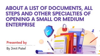 ABOUT A LIST OF DOCUMENTS, ALL
STEPS AND OTHER SPECIALTIES OF
OPENING A SMALL OR MEDIUM
ENTERPRISE
Presented by
By Jimit Patel
 