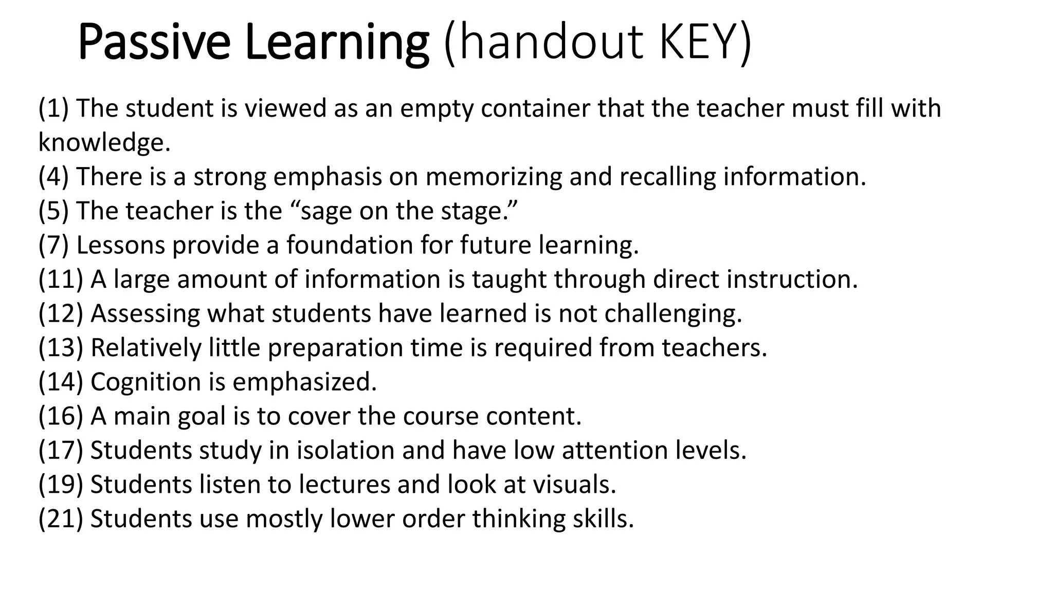 Passive Learning (handout KEY)
(1) The student is viewed as an empty container that the teacher must fill with
knowledge.
(4) There is a strong emphasis on memorizing and recalling information.
(5) The teacher is the “sage on the stage.”
(7) Lessons provide a foundation for future learning.
(11) A large amount of information is taught through direct instruction.
(12) Assessing what students have learned is not challenging.
(13) Relatively little preparation time is required from teachers.
(14) Cognition is emphasized.
(16) A main goal is to cover the course content.
(17) Students study in isolation and have low attention levels.
(19) Students listen to lectures and look at visuals.
(21) Students use mostly lower order thinking skills.
 