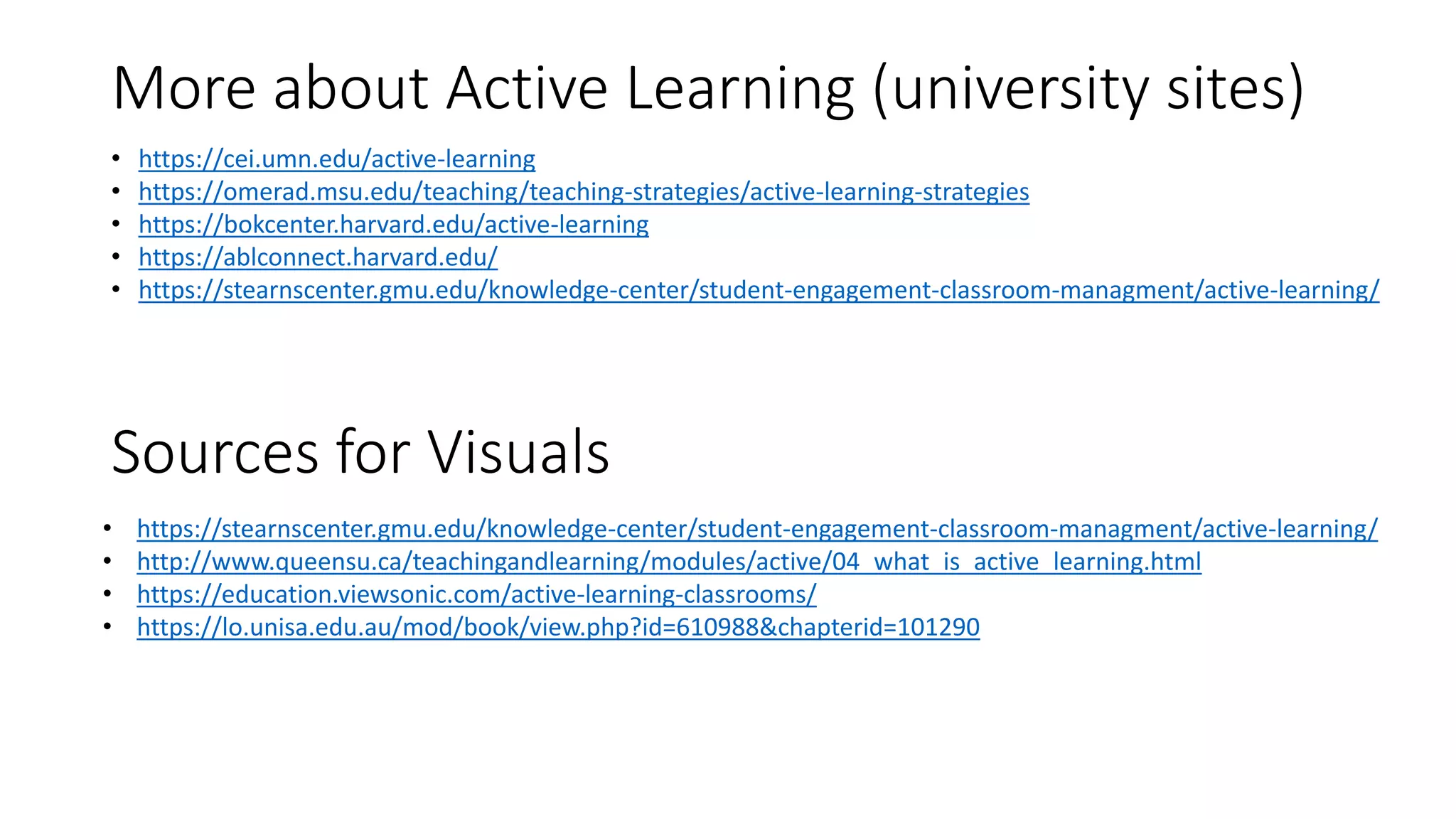 More about Active Learning (university sites)
• https://cei.umn.edu/active-learning
• https://omerad.msu.edu/teaching/teaching-strategies/active-learning-strategies
• https://bokcenter.harvard.edu/active-learning
• https://ablconnect.harvard.edu/
• https://stearnscenter.gmu.edu/knowledge-center/student-engagement-classroom-managment/active-learning/
• https://stearnscenter.gmu.edu/knowledge-center/student-engagement-classroom-managment/active-learning/
• http://www.queensu.ca/teachingandlearning/modules/active/04_what_is_active_learning.html
• https://education.viewsonic.com/active-learning-classrooms/
• https://lo.unisa.edu.au/mod/book/view.php?id=610988&chapterid=101290
Sources for Visuals
 