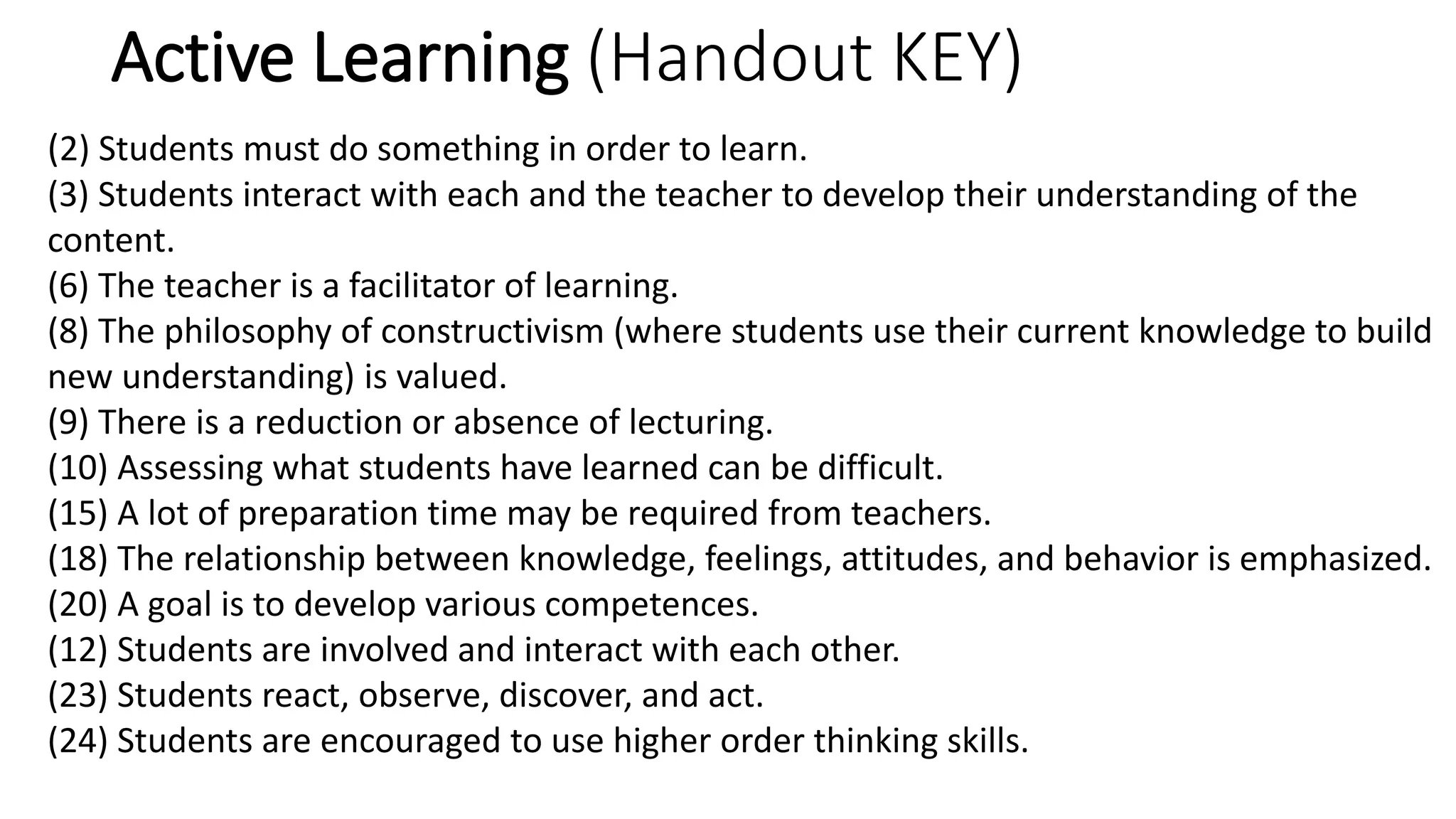 Active Learning (Handout KEY)
(2) Students must do something in order to learn.
(3) Students interact with each and the teacher to develop their understanding of the
content.
(6) The teacher is a facilitator of learning.
(8) The philosophy of constructivism (where students use their current knowledge to build
new understanding) is valued.
(9) There is a reduction or absence of lecturing.
(10) Assessing what students have learned can be difficult.
(15) A lot of preparation time may be required from teachers.
(18) The relationship between knowledge, feelings, attitudes, and behavior is emphasized.
(20) A goal is to develop various competences.
(12) Students are involved and interact with each other.
(23) Students react, observe, discover, and act.
(24) Students are encouraged to use higher order thinking skills.
 
