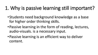 1. Why is passive learning still important?
•Students need background knowledge as a base
for higher order thinking skills.
•Passive learning in the form of reading, lectures,
audio-visuals. is a necessary input.
•Passive learning is an efficient way to deliver
content.
 