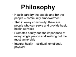 Philosophy Health care  by  the people and  for  the people – community empowerment  That in every community, there are people who can serve and provide basic health services Promotes equity and the importance of every single person and seeking out the most vulnerable Integral health – spiritual, emotional, physical 