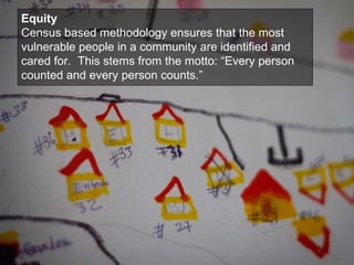 Equity Census based methodology ensures that the most vulnerable people in a community are identified and cared for.  This stems from the motto: “Every person counted and every person counts.” 