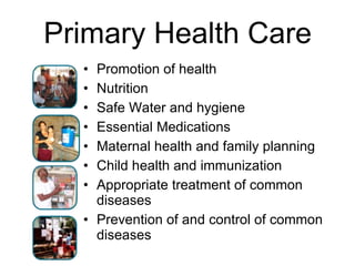 Primary Health Care Promotion of health Nutrition Safe Water and hygiene Essential Medications Maternal health and family planning Child health and immunization Appropriate treatment of common diseases Prevention of and control of common diseases 