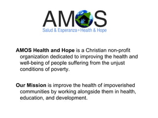 AMOS Health and Hope  is a Christian non-profit organization dedicated to improving the health and well-being of people suffering from the unjust conditions of poverty. Our Mission  is improve the health of impoverished communities by working alongside them in health, education, and development. 