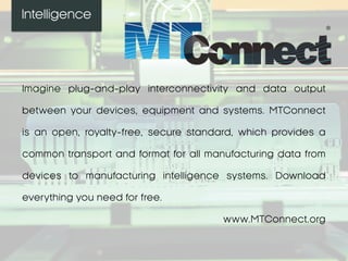 Intelligence
Imagine plug-and-play interconnectivity and data output
between your devices, equipment and systems. MTConnect
is an open, royalty-free, secure standard, which provides a
common transport and format for all manufacturing data from
devices to manufacturing intelligence systems. Download
everything you need for free.
www.MTConnect.org
 