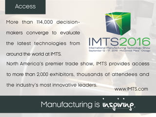 Access
North America’s premier trade show, IMTS provides access
to more than 2,000 exhibitors, thousands of attendees and
the industry’s most innovative leaders.
More than 114,000 decision-
makers converge to evaluate
the latest technologies from
around the world at IMTS.
www.IMTS.com
 