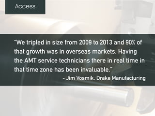 “We tripled in size from 2009 to 2013 and 90% of
that growth was in overseas markets. Having
the AMT service technicians there in real time in
that time zone has been invaluable.”
- Jim Vosmik, Drake Manufacturing
Access
 