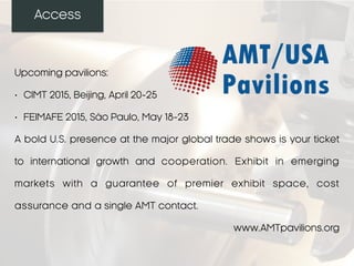 Access
Upcoming pavilions:
• CIMT 2015, Beijing, April 20-25
• FEIMAFE 2015, São Paulo, May 18-23
A bold U.S. presence at the major global trade shows is your ticket
to international growth and cooperation. Exhibit in emerging
markets with a guarantee of premier exhibit space, cost
assurance and a single AMT contact.
www.AMTpavilions.org
 