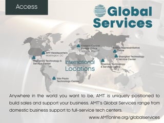 Access
Anywhere in the world you want to be, AMT is uniquely positioned to
build sales and support your business. AMT’s Global Services range from
domestic business support to full-service tech centers.
www.AMTonline.org/globalservices
 