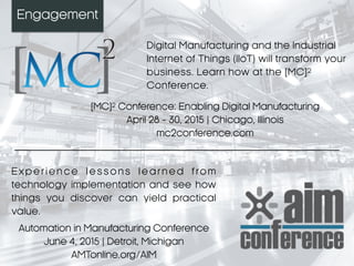 Engagement
Digital Manufacturing and the Industrial
Internet of Things (IIoT) will transform your
business. Learn how at the [MC]2
Conference.
[MC]2 Conference: Enabling Digital Manufacturing
April 28 - 30, 2015 | Chicago, Illinois
mc2conference.com
E x p e r i e n ce l e s s o n s l ea r n e d f ro m
technology implementation and see how
things you discover can yield practical
value.
Automation in Manufacturing Conference
June 4, 2015 | Detroit, Michigan
AMTonline.org/AIM
 