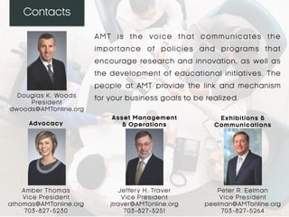 Contacts
AMT is the voice that communicates the
importance of policies and programs that
encourage research and innovation, as well as
the development of educational initiatives. The
people at AMT provide the link and mechanism
for your business goals to be realized.Douglas K. Woods
President
dwoods@AMTonline.org
Amber Thomas
Vice President
athomas@AMTonline.org
703-827-5230
Jeffery H. Traver
Vice President
jtraver@AMTonline.org
703-827-5251
Peter R. Eelman
Vice President
peelman@AMTonline.org
703-827-5264
Advocacy
Asset Management
& Operations
Exhibitions &
Communications
 