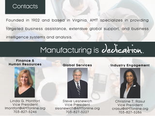 Contacts
Steve Lesnewich
Vice President
slesnewich@AMTonline.org
703-827-5227
Membership Services
Christine T. Rasul
Vice President
crasul@AMTonline.org
703-827-5286
Industry Engagement
Founded in 1902 and based in Virginia, AMT specializes in providing
targeted business assistance, extensive global support, and business
intelligence systems and analysis.
Edward Christopher
Vice President
echristopher@AMTonline.org
703-827-5296
Global Services
 