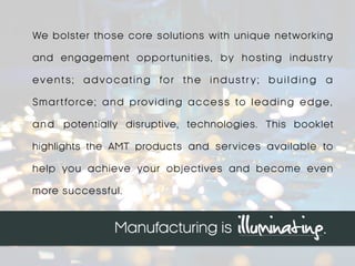 We bolster those core solutions with unique networking
and engagement opportunities, by hosting industry
events; advocating for the industr y; b u i l d i n g a
Smartforce; and providing access to leading edge,
and potentially disruptive, technologies. This booklet
highlights the AMT products and services available to
help you achieve your objectives and become even
more successful.
 