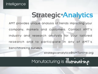 AMT provides unique analysis of trends impacting your
company, markets and customers. Contact AMT’s
industr y and research analysts for your tailored
r e s e a r c h a n d t o p a r t i c i p a t e i n a n y o f A M T ’ s
benchmarking surveys.
strategicanalytics@AMTonline.org
Intelligence
 
