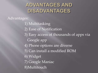 Advantages:
1) Multitasking
2) Ease of Notification
3) Easy access of thousands of apps via
Google app
4) Phone options are diverse
5) Can install a modified ROM
6) Widget
7) Google Maniac
8)Multitouch
 