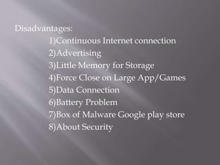 Disadvantages:
1)Continuous Internet connection
2)Advertising
3)Little Memory for Storage
4)Force Close on Large App/Games
5)Data Connection
6)Battery Problem
7)Box of Malware Google play store
8)About Security
 