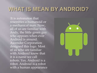 It is automaton that
resembles a humanoid or
a mechanical man. Now,
all of us are familiar with
Andy, the little green guy
who appears when ever
Android is around.
Ascender Corporation
designed this logo. Most
of us who are familiar
with Android know that
it is a name we call
robots. Yes, Android is a
robot. Android is a robot
with a human appearance
 