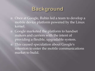  Once at Google, Rubin led a team to develop a
mobile device platform powered by the Linux
kernel.
 Google marketed the platform to handset
makers and carriers with the intent of
providing a flexible, upgradable system.
 This caused speculation about Google's
intention to enter the mobile communications
market to build.
 