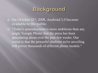  On October 21st, 2008, Android 1.0 became
available to the public.
 "Today's announcement is more ambitious than any
single 'Google Phone' that the press has been
speculating about over the past few weeks. Our
vision is that the powerful platform we're unveiling
will power thousands of different phone models.“
 