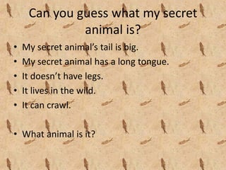 Can you guess what my secret 
              animal is?
•   My secret animal’s tail is big.
•   My secret animal has a long tongue.
•   It doesn’t have legs.
•   It lives in the wild.
•   It can crawl.

• What animal is it?
 