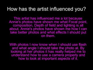 How has the artist influenced you?
This artist has influenced me a lot because
Annie's photos have shown me what Focal point,
composition, Depth of field and lighting is all
about. Annie's photos have shown me how I can
take better photos and what effects I should put
on them.
With photos I now know when I should use flash
and what angle I should take the photo at. By
looking at her photos it has really helped me to
understand how to use a camera properly and
how to look at important aspects of it.

 