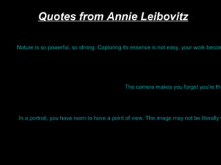 Quotes from Annie Leibovitz

Nature is so powerful, so strong. Capturing its essence is not easy, your work becom

The camera makes you forget you're the

In a portrait, you have room to have a point of view. The image may not be literally w

 