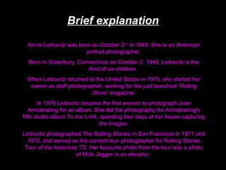 Brief explanation
Annie Leibovitz was born on October 2nd in 1949. She is an American
portrait photographer.
Born in Waterbury, Connecticut, on October 2, 1949, Leibovitz is the
third of six children.
When Leibovitz returned to the United States in 1970, she started her
career as staff photographer, working for the just launched ’Rolling
Stone’ magazine.
In 1978 Leibovitz became the first woman to photograph Joan
Armatrading for an album. She did the photography for Armatrading's
fifth studio album To the Limit, spending four days at her house capturing
the images.
Leibovitz photographed The Rolling Stones in San Francisco in 1971 and
1972, and served as the concert-tour photographer for Rolling Stones
Tour of the Americas '75. Her favourite photo from the tour was a photo
of Mick Jagger in an elevator.

 